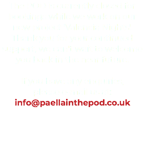 The POD is currently closed for bookings while we work on our new project 'Valencia Nights'. Thank you for your continued support, we can't wait to welcome you back in the near future. If you have any enquiries, please e-mail us at: info@paellainthepod.co.uk